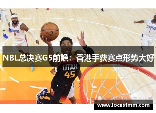 NBL总决赛G5前瞻：香港手获赛点形势大好